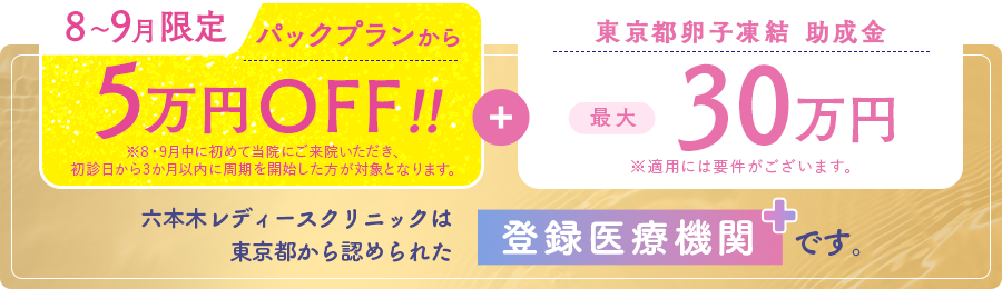 8〜9月限定パックプランから5万円OFF!!東京都卵子凍結助成金最大30万円。六本木レディースクリニックは東京都から認められた登録医療機関です。