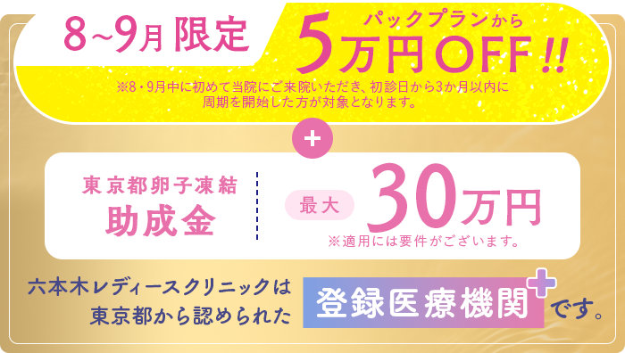 8〜9月限定パックプランから5万円OFF!!東京都卵子凍結助成金最大30万円。六本木レディースクリニックは東京都から認められた登録医療機関です。